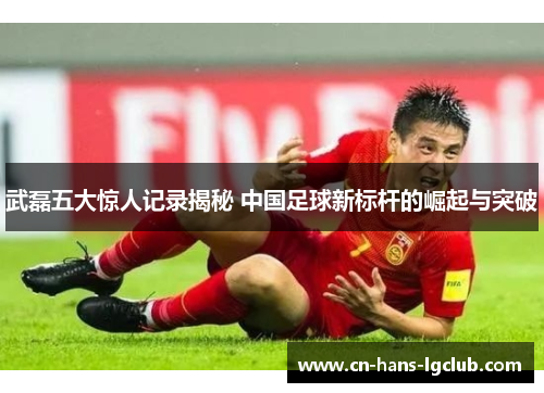 武磊五大惊人记录揭秘 中国足球新标杆的崛起与突破