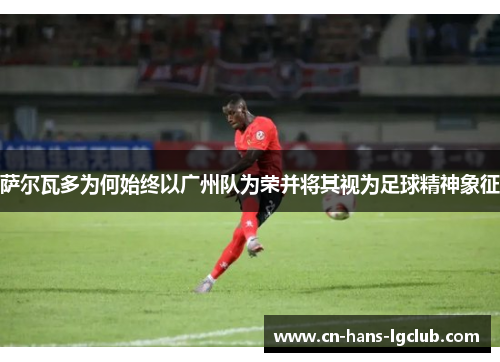 萨尔瓦多为何始终以广州队为荣并将其视为足球精神象征