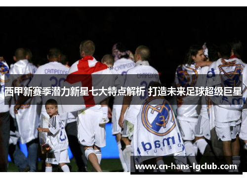 西甲新赛季潜力新星七大特点解析 打造未来足球超级巨星 西甲新赛季潜力新星七大特点解析 打造未来足球超级巨星