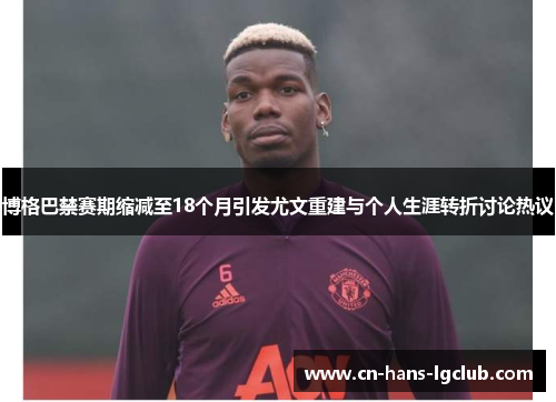 博格巴禁赛期缩减至18个月引发尤文重建与个人生涯转折讨论热议